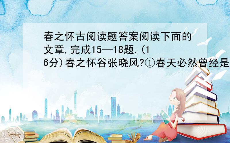 春之怀古阅读题答案阅读下面的文章,完成15—18题.(16分)春之怀谷张晓风?①春天必然曾经是这样的：从绿意内敛的山头,一把雪再也撑不住了,噗嗤的一声,将冷面笑成花面,一首澌澌然的歌便从