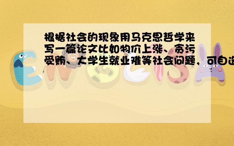 根据社会的现象用马克思哲学来写一篇论文比如物价上涨、贪污受贿、大学生就业难等社会问题，可自选一样进行写作，但一定要用马思哲学啊，字数要不少于1000字哦。。。。谢谢哦