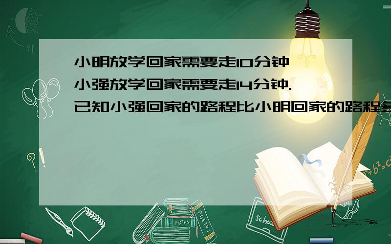 小明放学回家需要走10分钟,小强放学回家需要走14分钟.已知小强回家的路程比小明回家的路程多六分之一.小强回家的路程是多少米?各位大哥大姐,为小弟解了这题吧.能不能用六年级已经学过