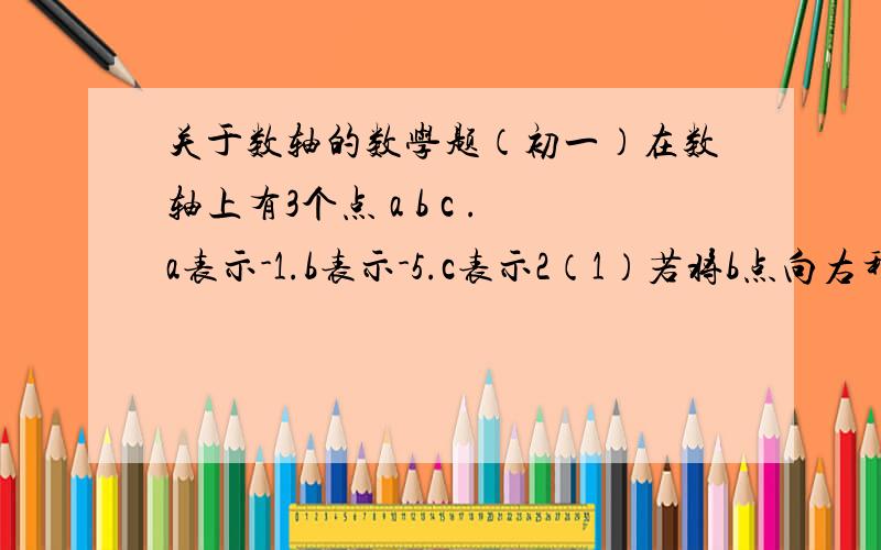 关于数轴的数学题（初一）在数轴上有3个点 a b c .a表示-1.b表示-5.c表示2（1）若将b点向右移动6个单位长度,三个点所表示的数最小的是多少、（2）若将c点向左移动6个单位长度,三个点所表示