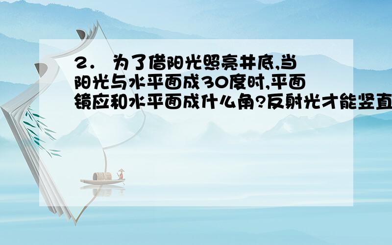 2． 为了借阳光照亮井底,当阳光与水平面成30度时,平面镜应和水平面成什么角?反射光才能竖直射向井底.