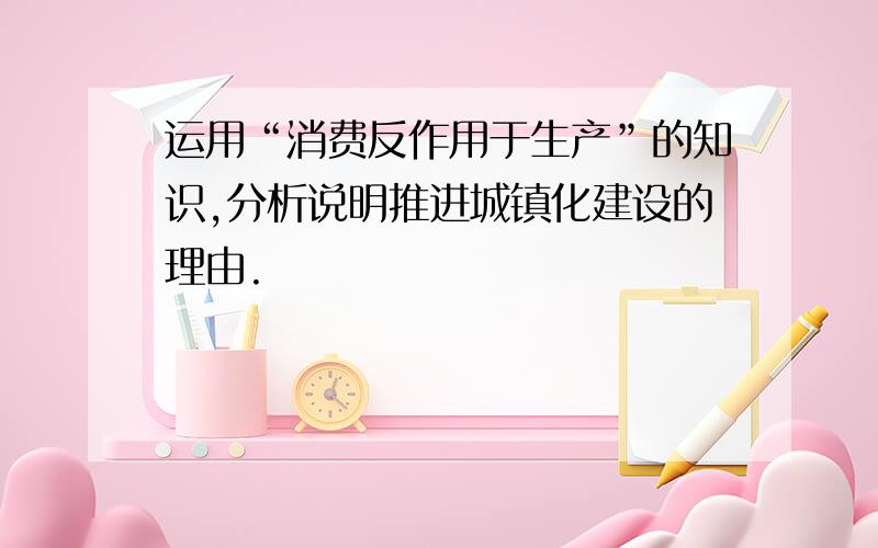 运用“消费反作用于生产”的知识,分析说明推进城镇化建设的理由.