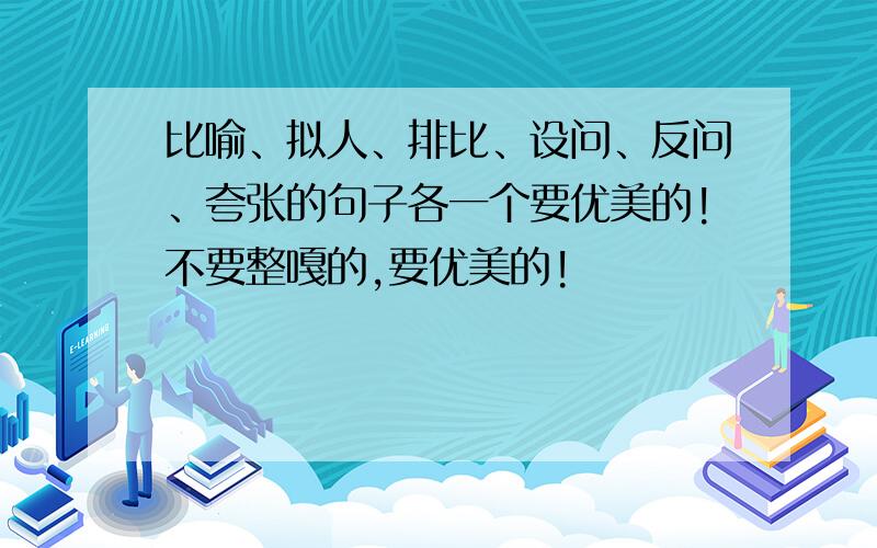 比喻、拟人、排比、设问、反问、夸张的句子各一个要优美的!不要整嘎的,要优美的!