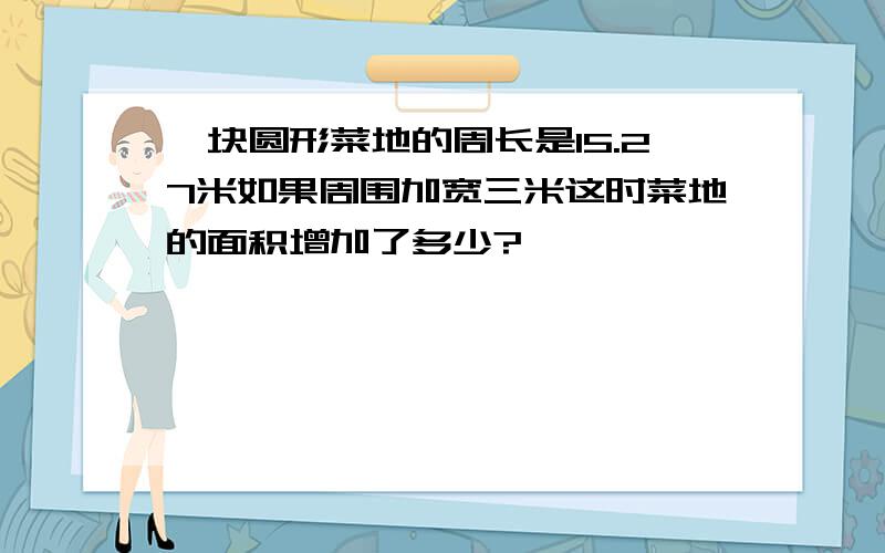 一块圆形菜地的周长是15.27米如果周围加宽三米这时菜地的面积增加了多少?