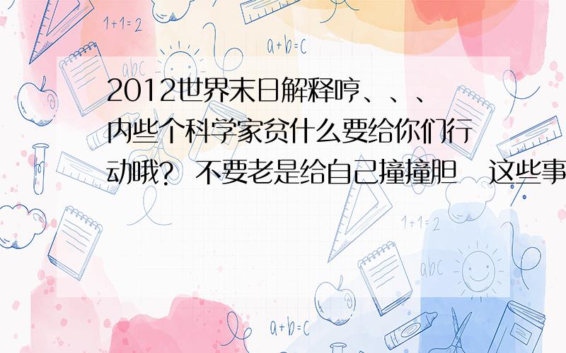 2012世界末日解释哼、、、内些个科学家贫什么要给你们行动哦?  不要老是给自己撞撞胆   这些事信不信是你自己的事    不信就不要到这里来插手勒、、到时候就知道是不是真勒.