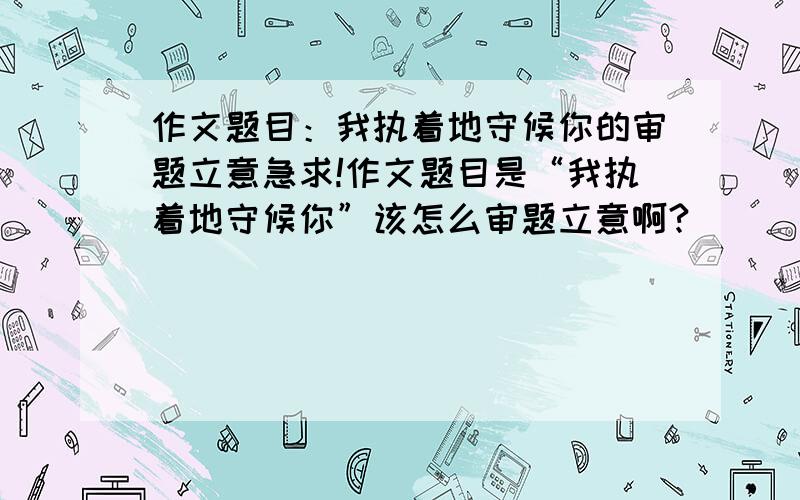 作文题目：我执着地守候你的审题立意急求!作文题目是“我执着地守候你”该怎么审题立意啊?