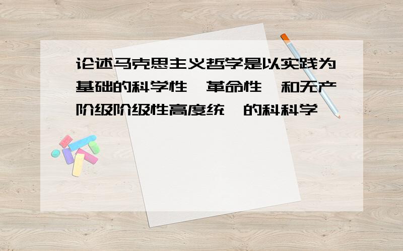 论述马克思主义哲学是以实践为基础的科学性,革命性,和无产阶级阶级性高度统一的科科学