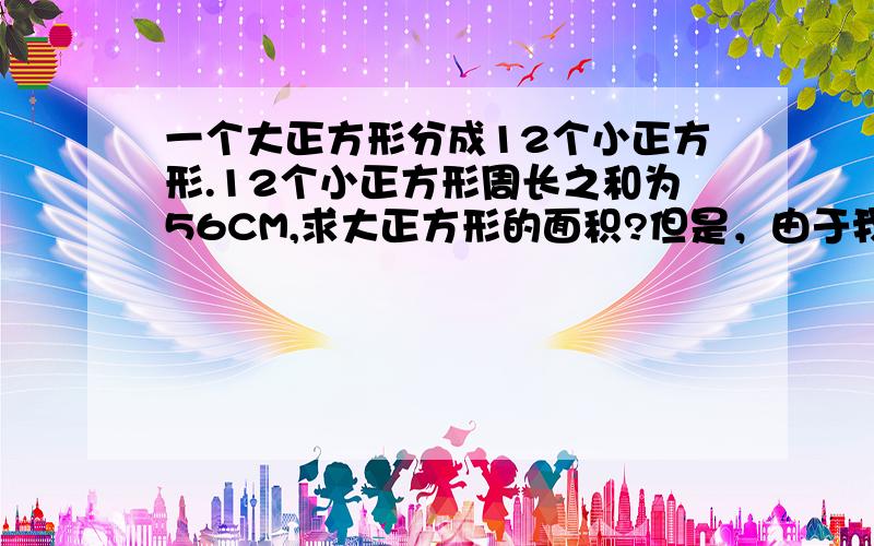 一个大正方形分成12个小正方形.12个小正方形周长之和为56CM,求大正方形的面积?但是，由于我的粗心将题写错了，应该是：一个大正方形分成12个小长方形.12个小长方形周长之和为56CM,求大正