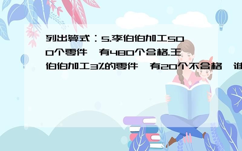 列出算式：5.李伯伯加工500个零件,有480个合格.王伯伯加工3%的零件,有20个不合格,谁的合格率高?急、急、急