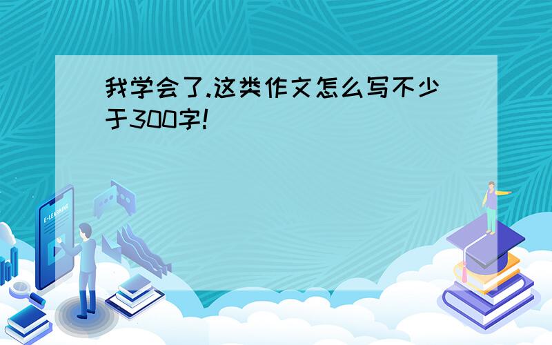 我学会了.这类作文怎么写不少于300字!