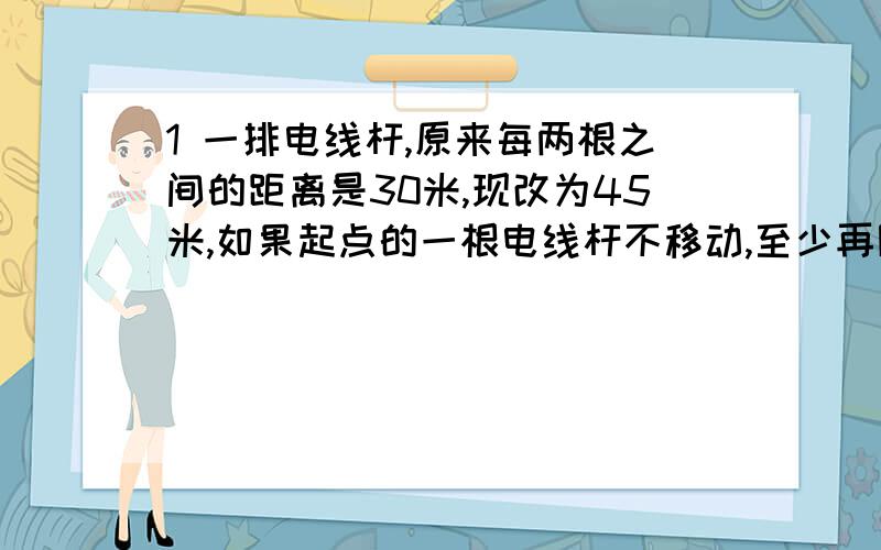 1 一排电线杆,原来每两根之间的距离是30米,现改为45米,如果起点的一根电线杆不移动,至少再隔多远又有一根电线杆不移动?2 一个房间长900厘米,宽480厘米,现计划用方块铺地,问需要边长最大为