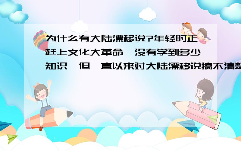 为什么有大陆漂移说?年轻时正赶上文化大革命,没有学到多少知识,但一直以来对大陆漂移说搞不清楚.现在退休了,很想补上这一课.