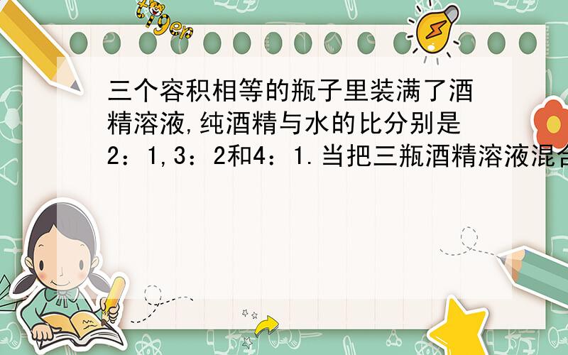 三个容积相等的瓶子里装满了酒精溶液,纯酒精与水的比分别是2：1,3：2和4：1.当把三瓶酒精溶液混合后,纯酒精与水的比是（      ）.