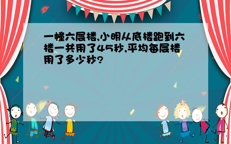 一幢六层楼,小明从底楼跑到六楼一共用了45秒,平均每层楼用了多少秒?