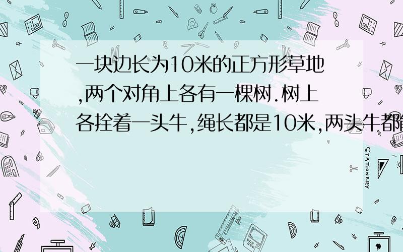 一块边长为10米的正方形草地,两个对角上各有一棵树.树上各拴着一头牛,绳长都是10米,两头牛都能吃到草地面积是多少平方米? 要求把过程和解题方法以及答案写出来