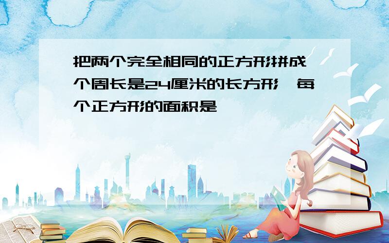 把两个完全相同的正方形拼成一个周长是24厘米的长方形,每个正方形的面积是