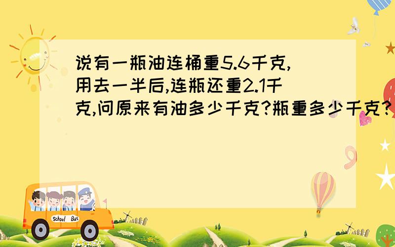 说有一瓶油连桶重5.6千克,用去一半后,连瓶还重2.1千克,问原来有油多少千克?瓶重多少千克?