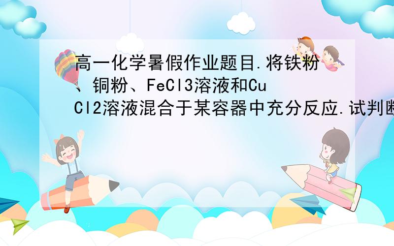 高一化学暑假作业题目.将铁粉、铜粉、FeCl3溶液和CuCl2溶液混合于某容器中充分反应.试判断下列情况下,溶液中存在的金属离子和金属单质.(1)某铁粉有剩余,则容器中______(填