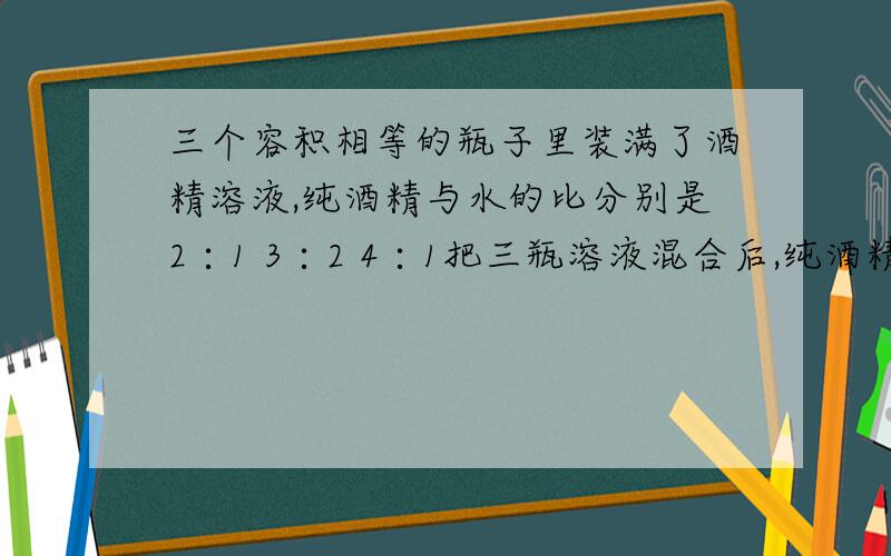 三个容积相等的瓶子里装满了酒精溶液,纯酒精与水的比分别是2∶1 3∶2 4∶1把三瓶溶液混合后,纯酒精与水的比是?A.5∶2 B.9∶4 C.17∶8 D.31∶14可以的话,请附带过程.