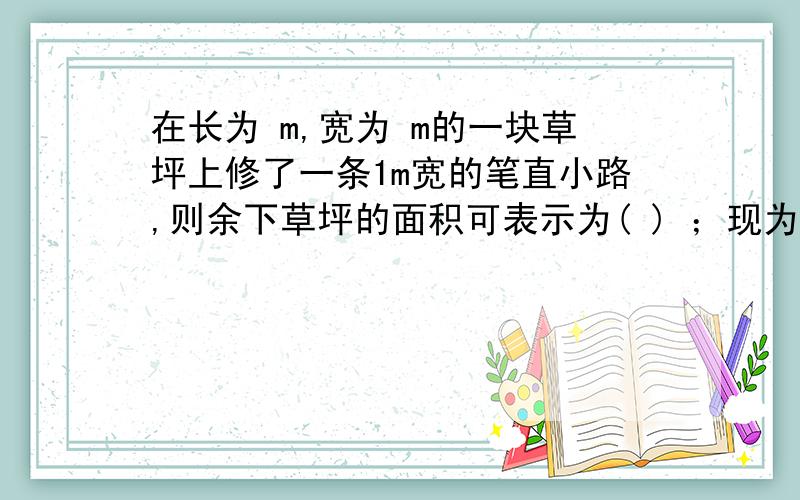 在长为 m,宽为 m的一块草坪上修了一条1m宽的笔直小路,则余下草坪的面积可表示为( ) ；现为了增加美感,把这条小路改为宽恒为1m的弯曲小路（如图6）,则此时余下草坪的面积为 ( ) ．