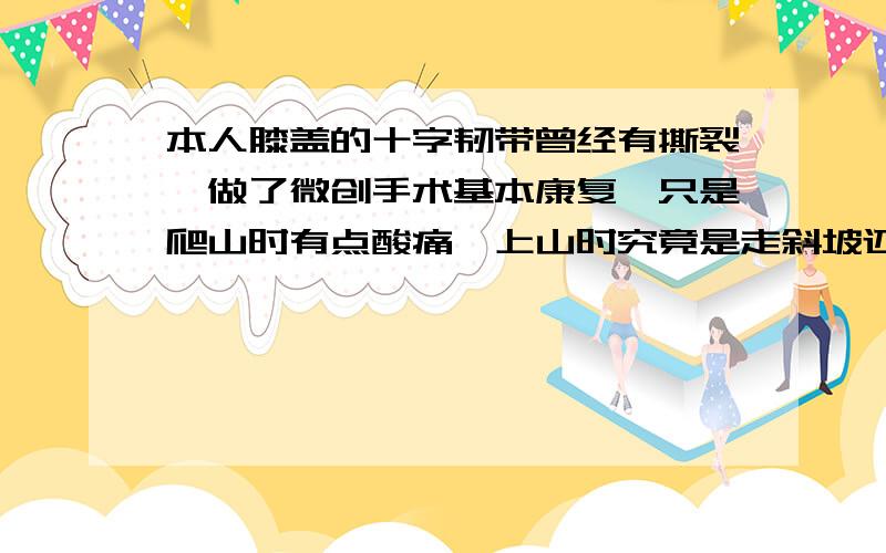 本人膝盖的十字韧带曾经有撕裂,做了微创手术基本康复,只是爬山时有点酸痛,上山时究竟是走斜坡还是走阶梯对膝盖的伤害比较少?下山呢?用护膝包裹着是不是会更能保护?我是想问上下山走