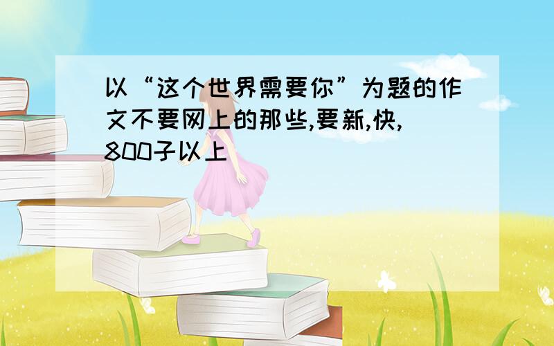 以“这个世界需要你”为题的作文不要网上的那些,要新,快,800子以上