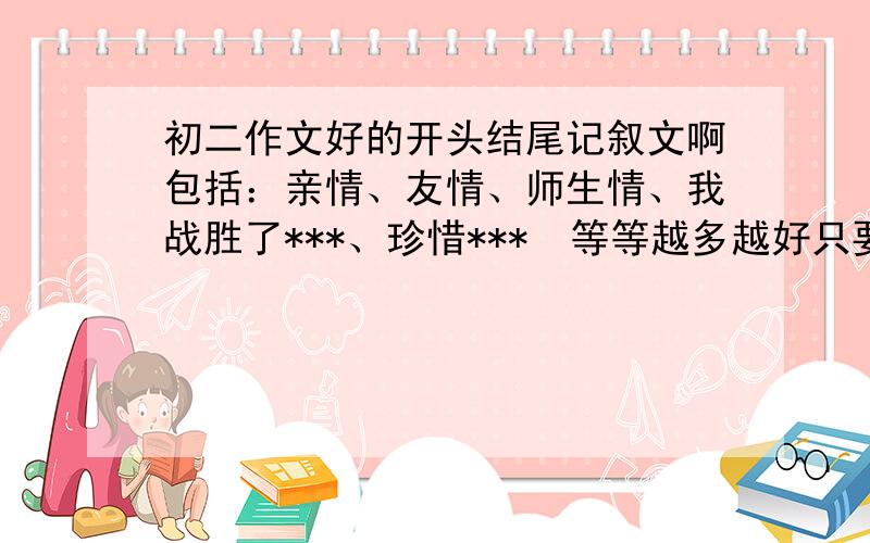 初二作文好的开头结尾记叙文啊包括：亲情、友情、师生情、我战胜了***、珍惜***  等等越多越好只要开头结尾只要开头结尾中间不要!