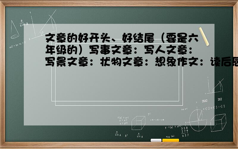 文章的好开头、好结尾（要是六年级的）写事文章：写人文章：写景文章：状物文章：想象作文：读后感：越多越好啊~开头要引人入胜，结尾要耐人寻味~为了毕业考上重点，多记几条 不要