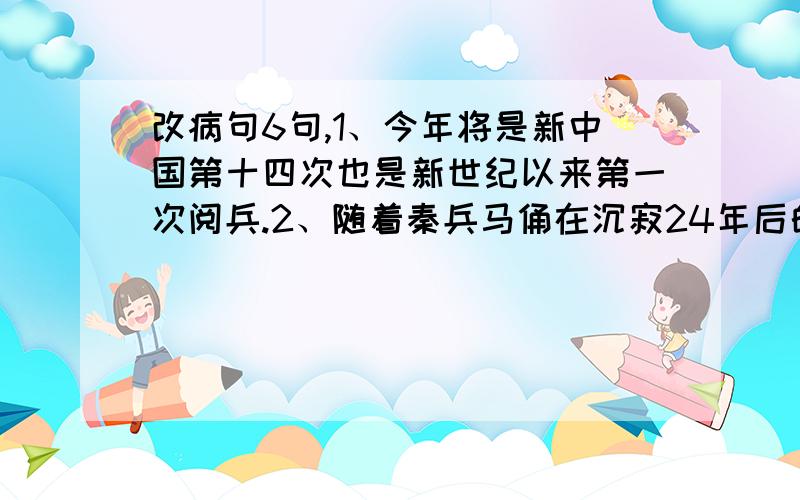 改病句6句,1、今年将是新中国第十四次也是新世纪以来第一次阅兵.2、随着秦兵马俑在沉寂24年后的再次发掘,引起国内外媒体的关注.3、在本届世乒赛上,经过运动健儿们的奋力拼搏,再次赢得