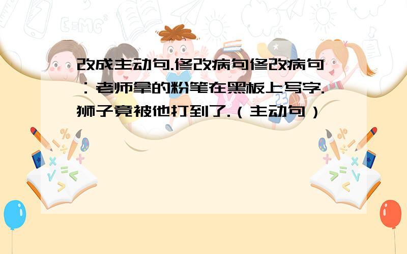 改成主动句.修改病句修改病句：老师拿的粉笔在黑板上写字.狮子竟被他打到了.（主动句）