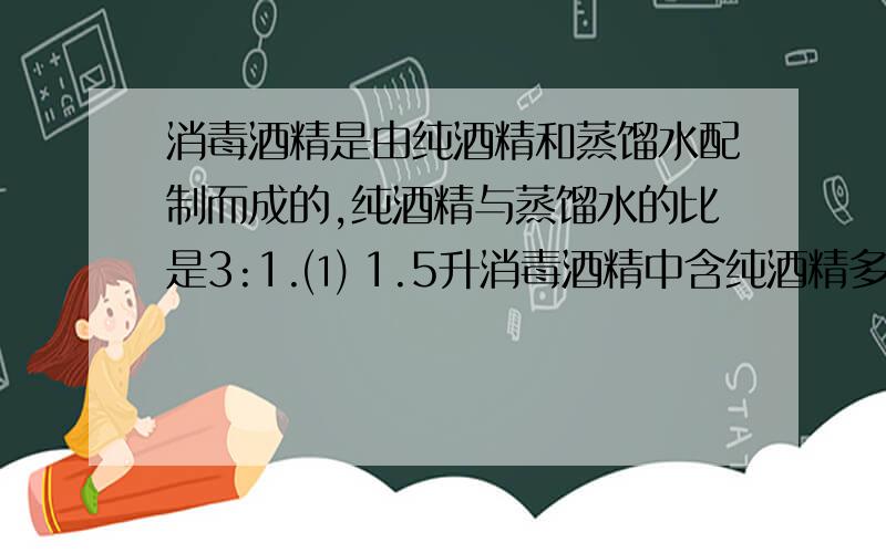 消毒酒精是由纯酒精和蒸馏水配制而成的,纯酒精与蒸馏水的比是3:1.⑴ 1.5升消毒酒精中含纯酒精多少毫升?消毒酒精是由纯酒精和蒸馏水配制而成的，纯酒精与蒸馏水的比是3:⑴ 1.5升消毒酒精
