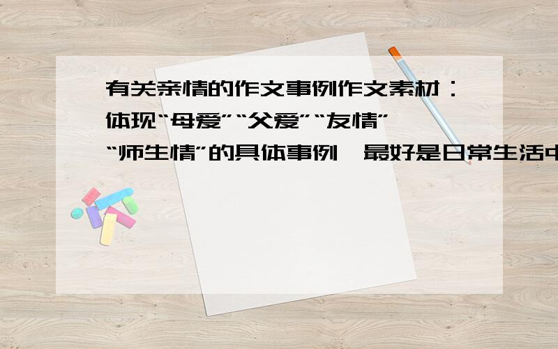 有关亲情的作文事例作文素材：体现“母爱”“父爱”“友情”“师生情”的具体事例,最好是日常生活中的小事,可以有艺术加工的.3Q.我要的是事例~具体的