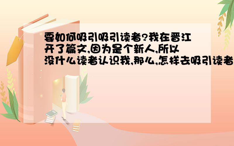 要如何吸引吸引读者?我在晋江开了篇文,因为是个新人,所以没什么读者认识我,那么,怎样去吸引读者,增加收藏率呢?PS：晋江禁止在其他文中推荐自己的文,否则会给警告.