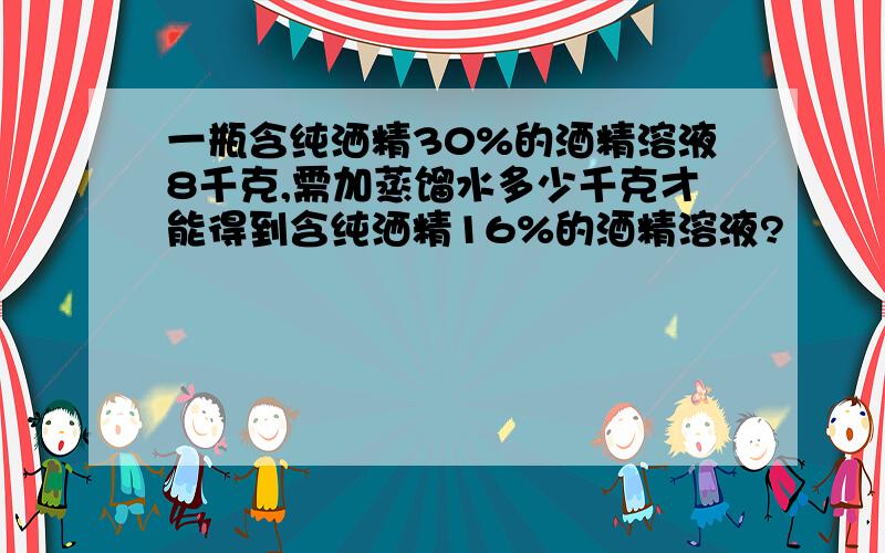 一瓶含纯洒精30%的酒精溶液8千克,需加蒸馏水多少千克才能得到含纯洒精16%的酒精溶液?