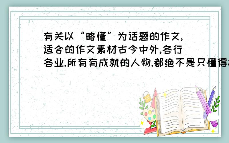 有关以“略懂”为话题的作文,适合的作文素材古今中外,各行各业,所有有成就的人物,都绝不是只懂得极狭窄的一点专业知识,都必定或多或少懂得一点其它学科的知识并从中受益.