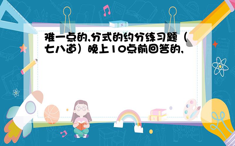 难一点的,分式的约分练习题（七八道）晚上10点前回答的,