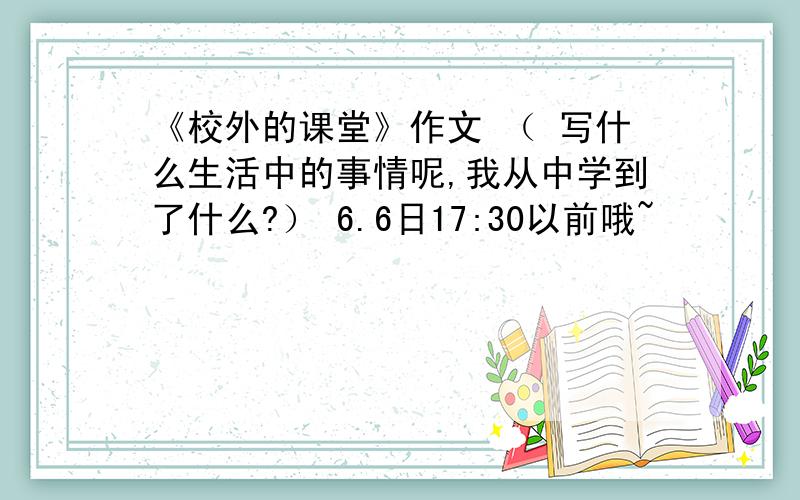 《校外的课堂》作文 （ 写什么生活中的事情呢,我从中学到了什么?） 6.6日17:30以前哦~