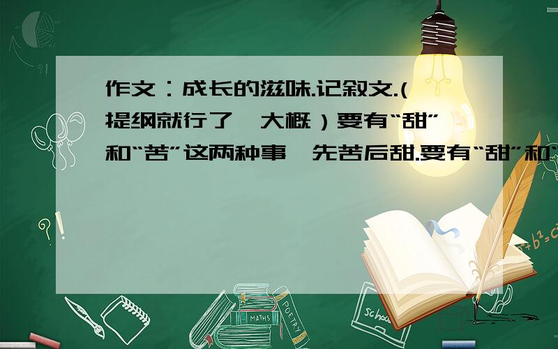 作文：成长的滋味.记叙文.(提纲就行了,大概）要有“甜”和“苦”这两种事,先苦后甜.要有“甜”和“苦”这两种事，先苦后甜,不要酸辣这两种！