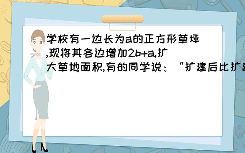 学校有一边长为a的正方形草坪,现将其各边增加2b+a,扩大草地面积,有的同学说：“扩建后比扩建前面积增大”学校有一边长为a的正方形草坪,现将其各边增加2b+a,扩大草地面积,有的同学说：“