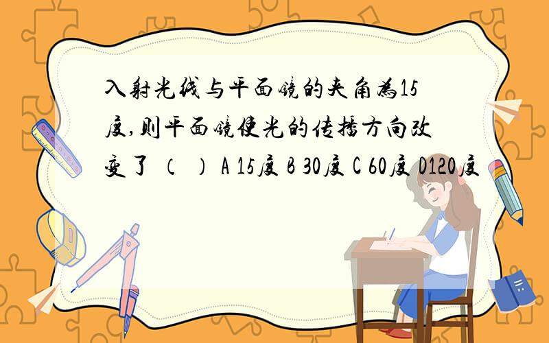 入射光线与平面镜的夹角为15度,则平面镜使光的传播方向改变了 （ ） A 15度 B 30度 C 60度 D120度