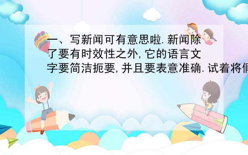 一、写新闻可有意思啦.新闻除了要有时效性之外,它的语言文字要简洁扼要,并且要表意准确.试着将假期中发生的一件事,写成新闻稿.字数太少，不能少于150个字