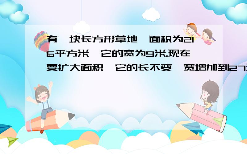 有一块长方形草地,面积为216平方米,它的宽为9米.现在要扩大面积,它的长不变,宽增加到27米.现在的面积是多少平方米?