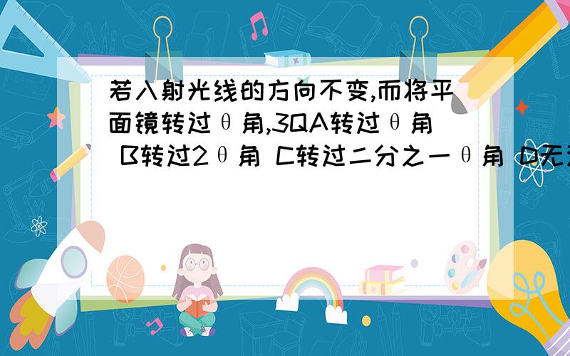 若入射光线的方向不变,而将平面镜转过θ角,3QA转过θ角 B转过2θ角 C转过二分之一θ角 D无法确定 并说明原因