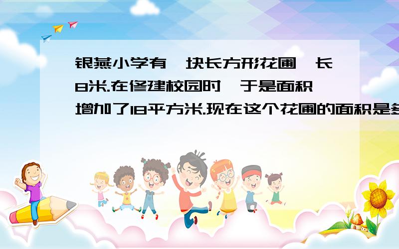 银燕小学有一块长方形花圃,长8米.在修建校园时,于是面积增加了18平方米.现在这个花圃的面积是多少?