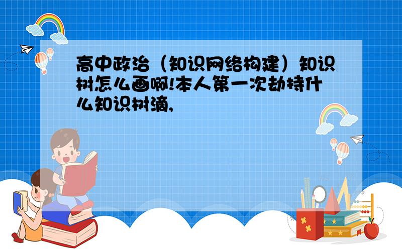 高中政治（知识网络构建）知识树怎么画啊!本人第一次劫持什么知识树滴,