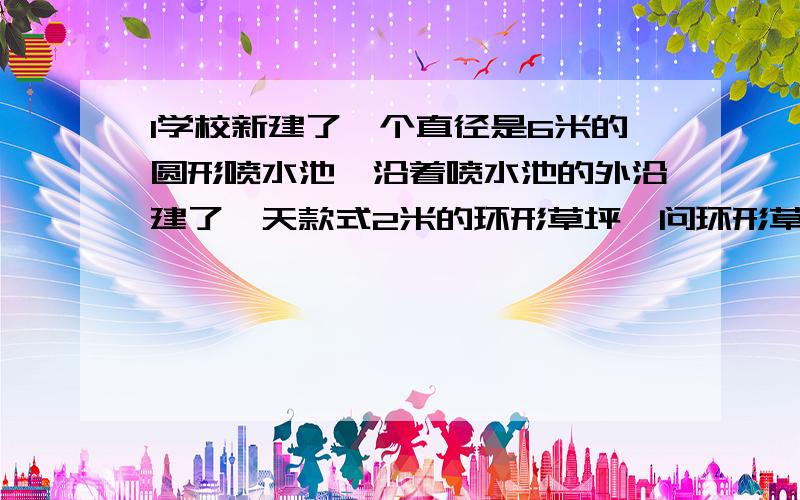 1学校新建了一个直径是6米的圆形喷水池,沿着喷水池的外沿建了一天款式2米的环形草坪,问环形草坪的面积?（2）沿环形草坪外延做一圈防护栏,防护栏长多少米?学校新建了一个直径是6米的圆