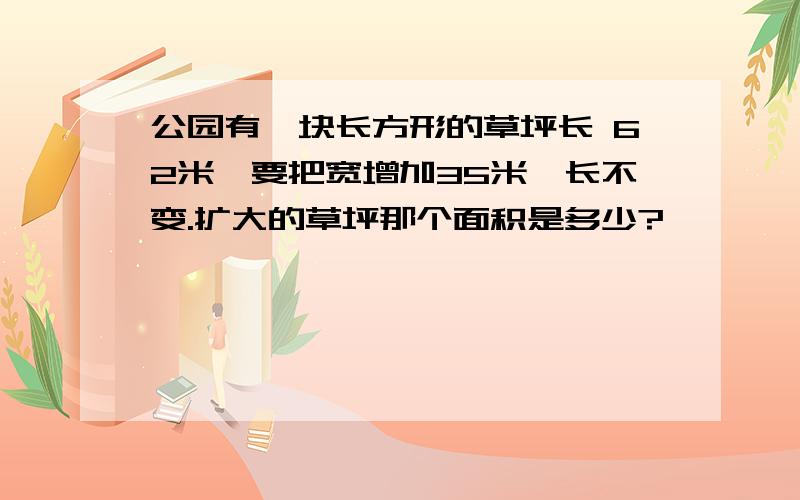 公园有一块长方形的草坪长 62米,要把宽增加35米,长不变.扩大的草坪那个面积是多少?