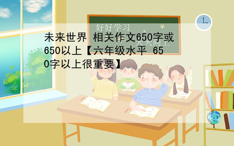 未来世界 相关作文650字或650以上【六年级水平 650字以上很重要】