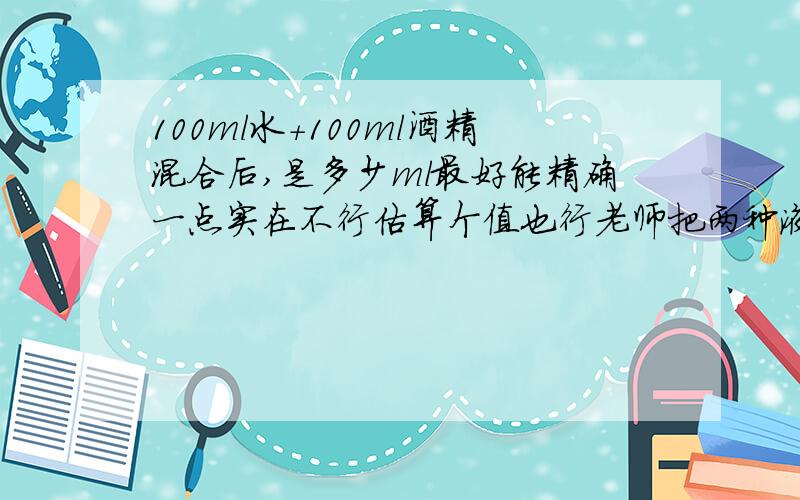 100ml水+100ml酒精混合后,是多少ml最好能精确一点实在不行估算个值也行老师把两种液体混合后，体积明显减少，应该不止4%这么点记得很清除，当时目测都很容易分辨