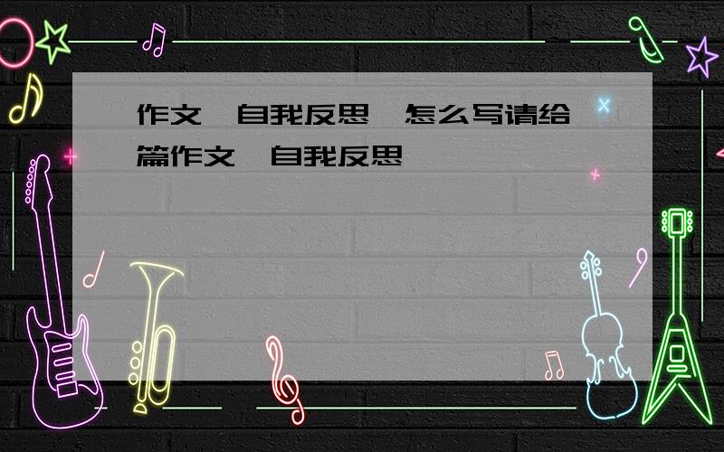 作文〈自我反思〉怎么写请给一篇作文〈自我反思〉